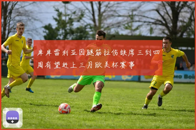 库库雷利亚因腿筋拉伤缺席三到四周有望赶上三月欧美杯赛事