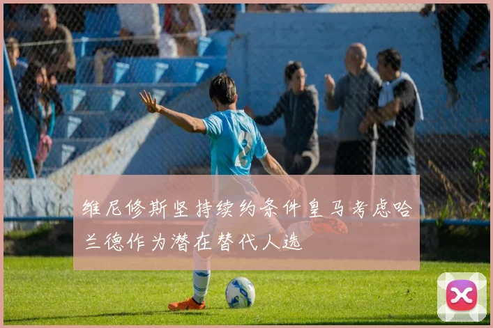 维尼修斯坚持续约条件皇马考虑哈兰德作为潜在替代人选
