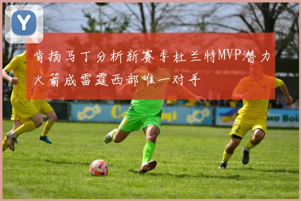 肯扬马丁分析新赛季杜兰特MVP潜力火箭成雷霆西部唯一对手