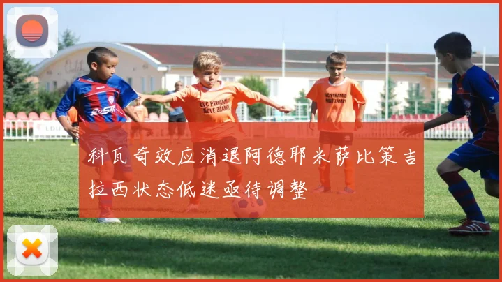 科瓦奇效应消退阿德耶米萨比策吉拉西状态低迷亟待调整