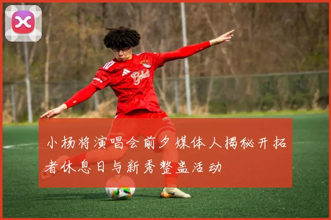 小杨将演唱会前夕媒体人揭秘开拓者休息日与新秀整蛊活动