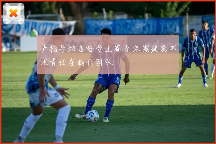 卢指导坦言哈登上赛季末期疲惫不堪责任在我们团队