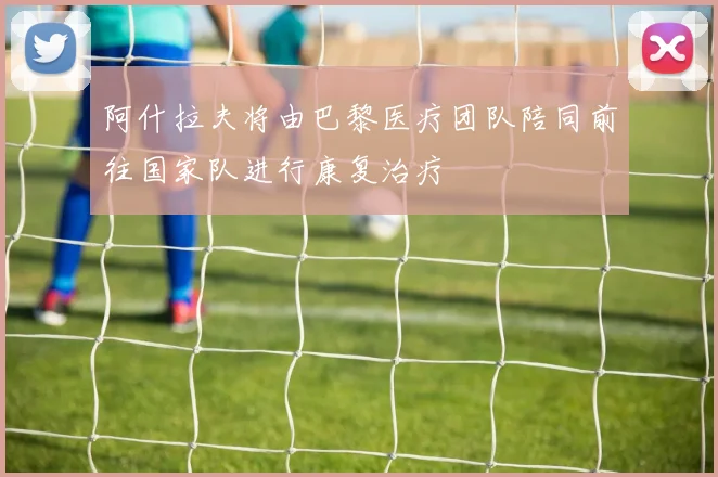 阿什拉夫将由巴黎医疗团队陪同前往国家队进行康复治疗