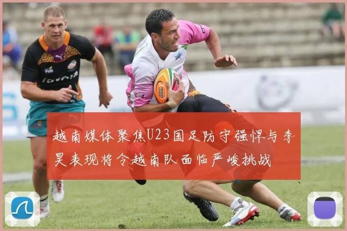 越南媒体聚焦U23国足防守强悍与李昊表现将令越南队面临严峻挑战