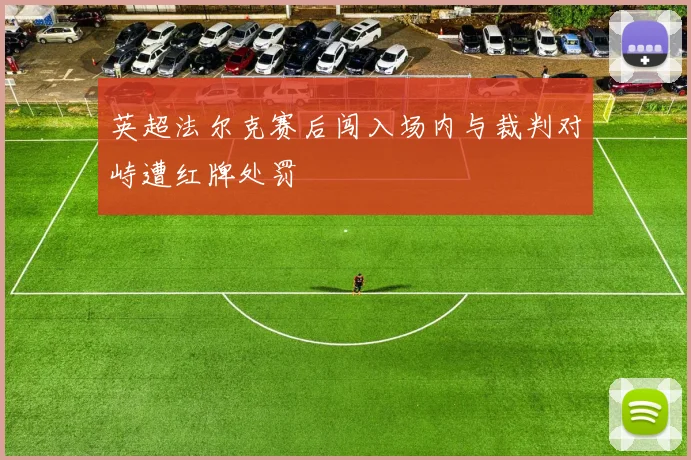 英超法尔克赛后闯入场内与裁判对峙遭红牌处罚