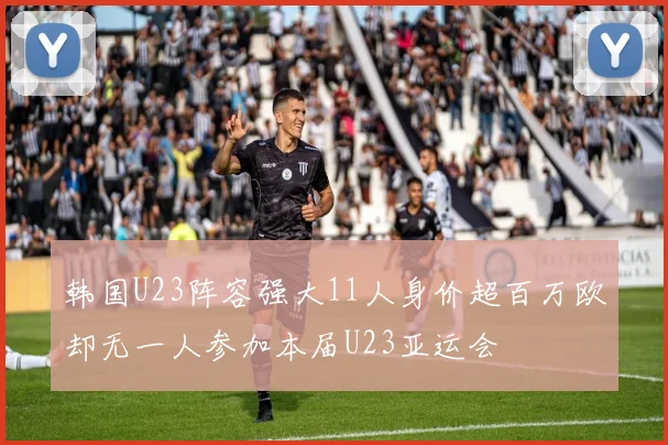 韩国U23阵容强大11人身价超百万欧却无一人参加本届U23亚运会